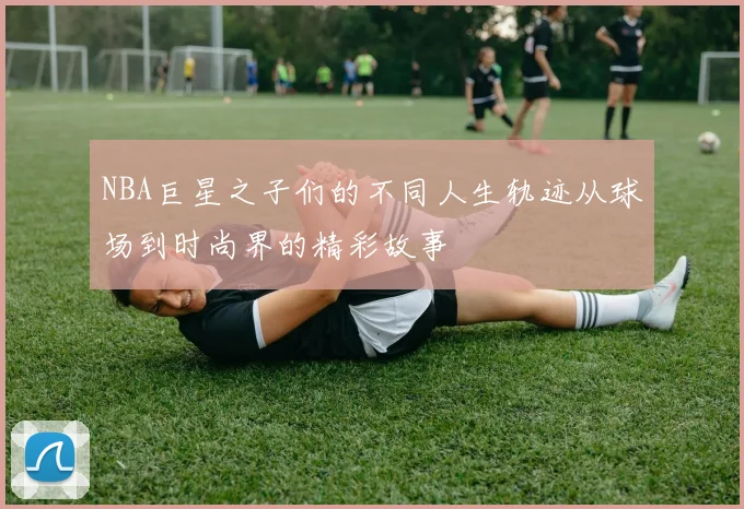 NBA巨星之子们的不同人生轨迹从球场到时尚界的精彩故事