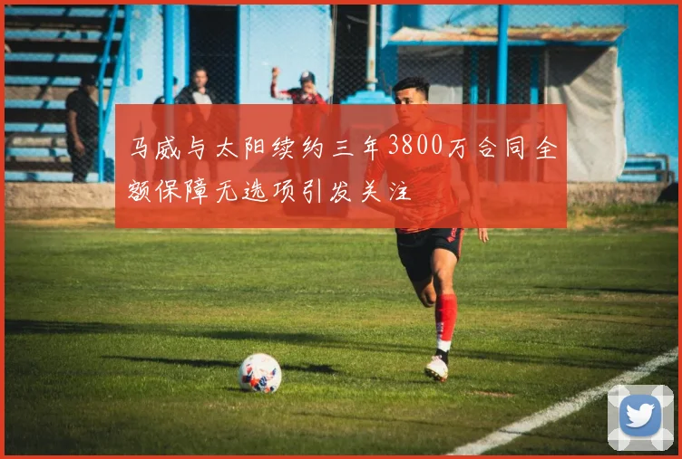 马威与太阳续约三年3800万合同全额保障无选项引发关注