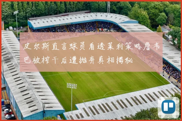 皮尔斯直言球员看透莱利策略詹韦巴被榨干后遭抛弃真相揭秘
