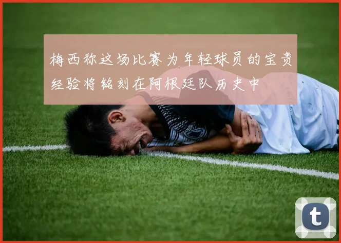 梅西称这场比赛为年轻球员的宝贵经验将铭刻在阿根廷队历史中