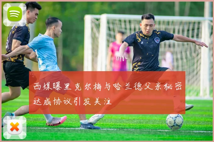 西媒曝里克尔梅与哈兰德父亲秘密达成协议引发关注