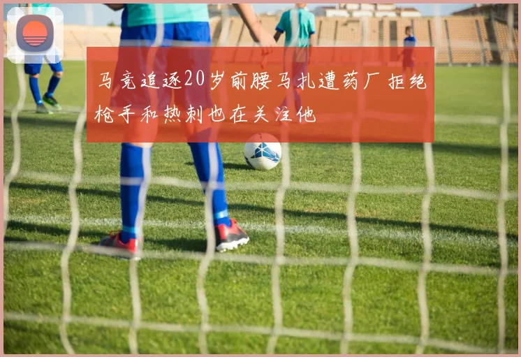 马竞追逐20岁前腰马扎遭药厂拒绝枪手和热刺也在关注他