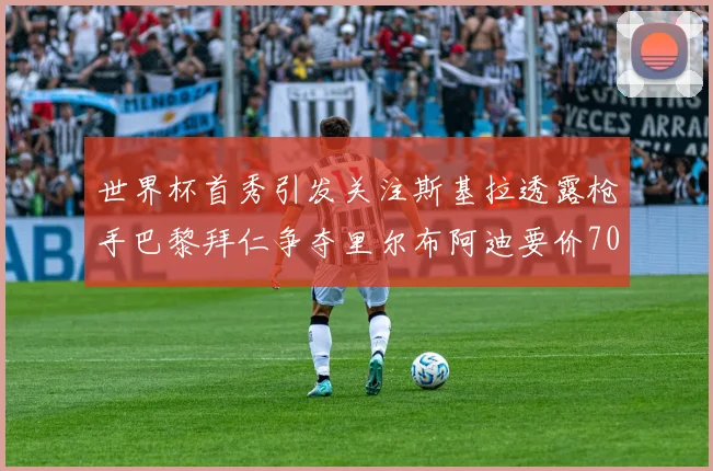世界杯首秀引发关注斯基拉透露枪手巴黎拜仁争夺里尔布阿迪要价7000万欧