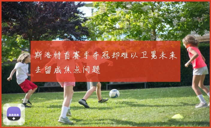 斯洛特首赛季夺冠却难以卫冕未来去留成焦点问题