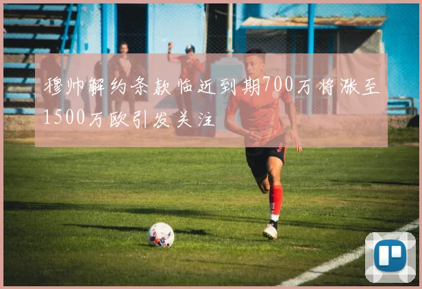 穆帅解约条款临近到期700万将涨至1500万欧引发关注