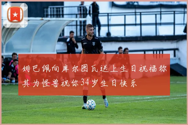 姆巴佩向库尔图瓦送上生日祝福称其为怪兽祝你34岁生日快乐