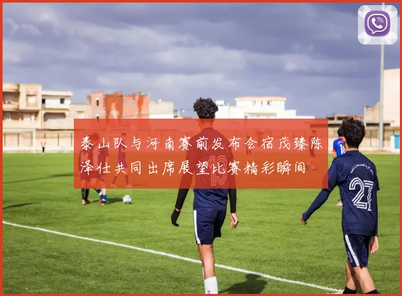 泰山队与河南赛前发布会宿茂臻陈泽仕共同出席展望比赛精彩瞬间
