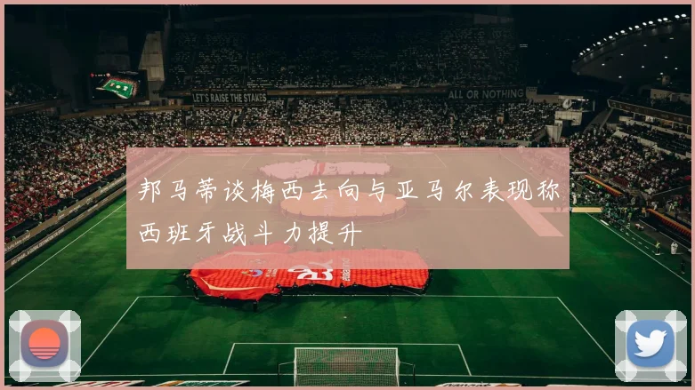邦马蒂谈梅西去向与亚马尔表现称西班牙战斗力提升