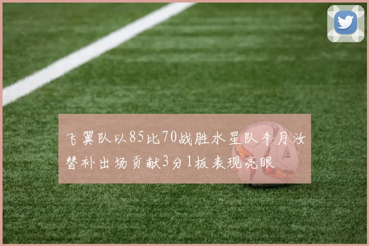 飞翼队以85比70战胜水星队李月汝替补出场贡献3分1板表现亮眼