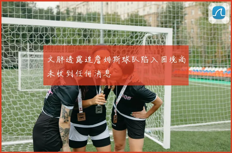 文胖透露追詹姆斯球队陷入困境尚未收到任何消息