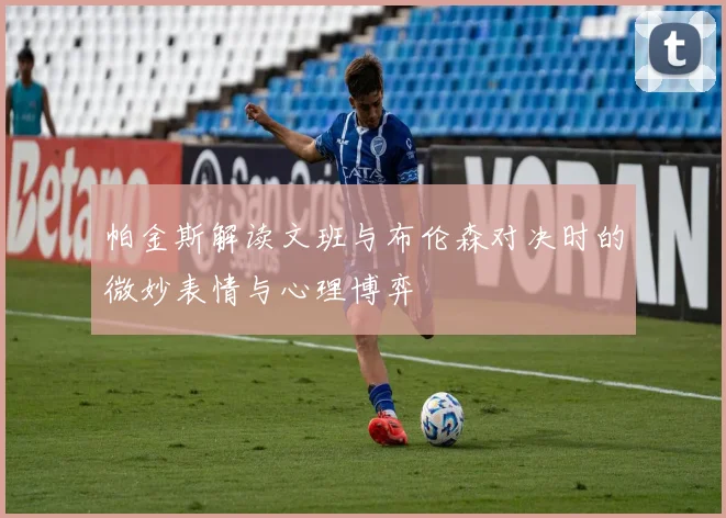 帕金斯解读文班与布伦森对决时的微妙表情与心理博弈