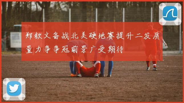 郑钦文备战北美硬地赛提升二发质量力争争冠前景广受期待