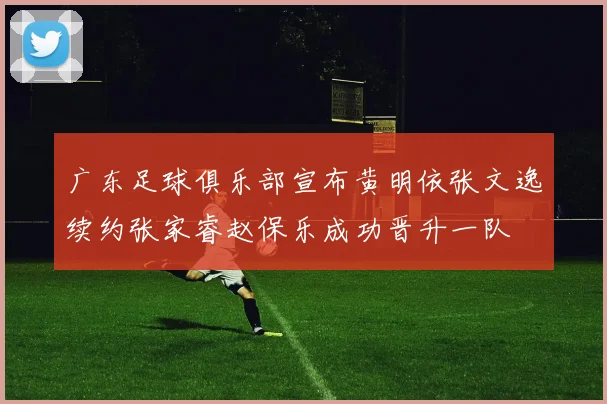 广东足球俱乐部宣布黄明依张文逸续约张家睿赵保乐成功晋升一队