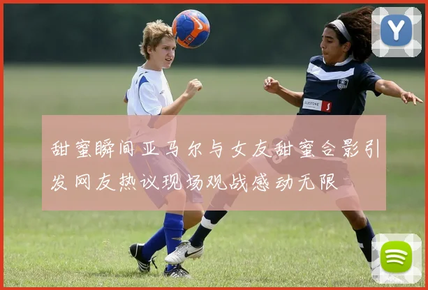 甜蜜瞬间亚马尔与女友甜蜜合影引发网友热议现场观战感动无限