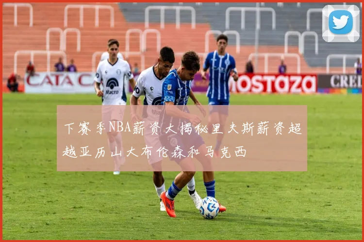 下赛季NBA薪资大揭秘里夫斯薪资超越亚历山大布伦森和马克西