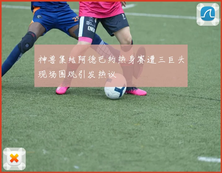 神兽集结阿德巴约热身赛遭三巨头现场围观引发热议