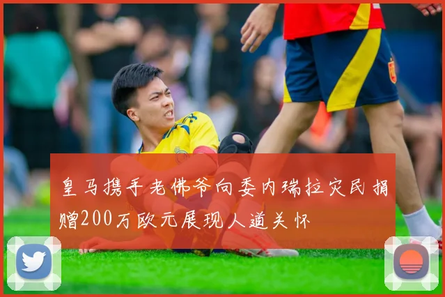 皇马携手老佛爷向委内瑞拉灾民捐赠200万欧元展现人道关怀