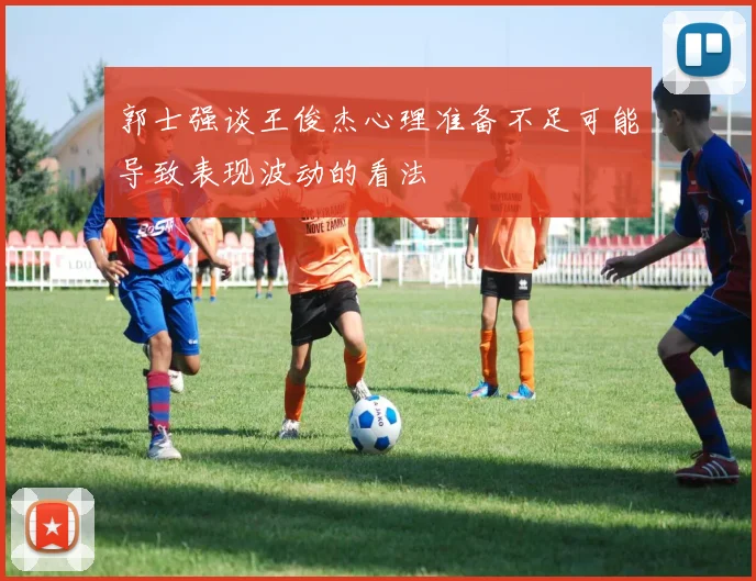 郭士强谈王俊杰心理准备不足可能导致表现波动的看法