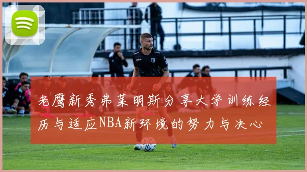 老鹰新秀弗莱明斯分享大学训练经历与适应NBA新环境的努力与决心