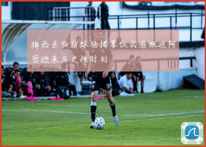 梅西亲临新球场揭幕仪式感慨迈阿密迎来历史性时刻