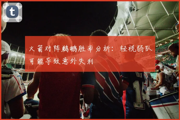 火箭对阵鹈鹕胜率分析：轻视弱队可能导致意外失利