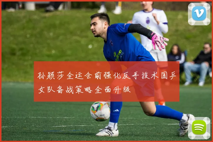孙颖莎全运会前强化反手技术国乒女队备战策略全面升级