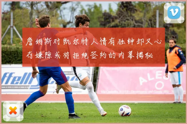 詹姆斯对凯尔特人情有独钟却又心存嫌隙或将拒绝签约的内幕揭秘