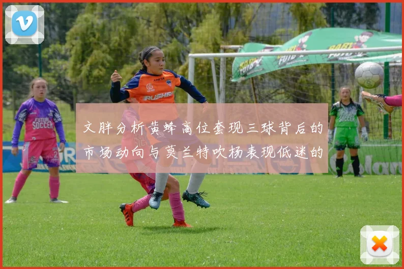 文胖分析黄蜂高位套现三球背后的市场动向与莫兰特吹杨表现低迷的影响