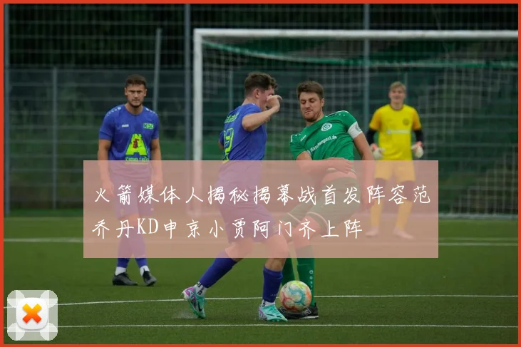 火箭媒体人揭秘揭幕战首发阵容范乔丹KD申京小贾阿门齐上阵