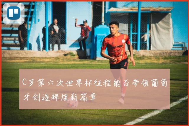 C罗第六次世界杯征程能否带领葡萄牙创造辉煌新篇章