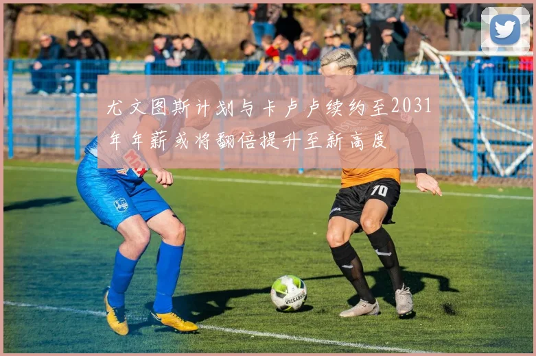 尤文图斯计划与卡卢卢续约至2031年年薪或将翻倍提升至新高度