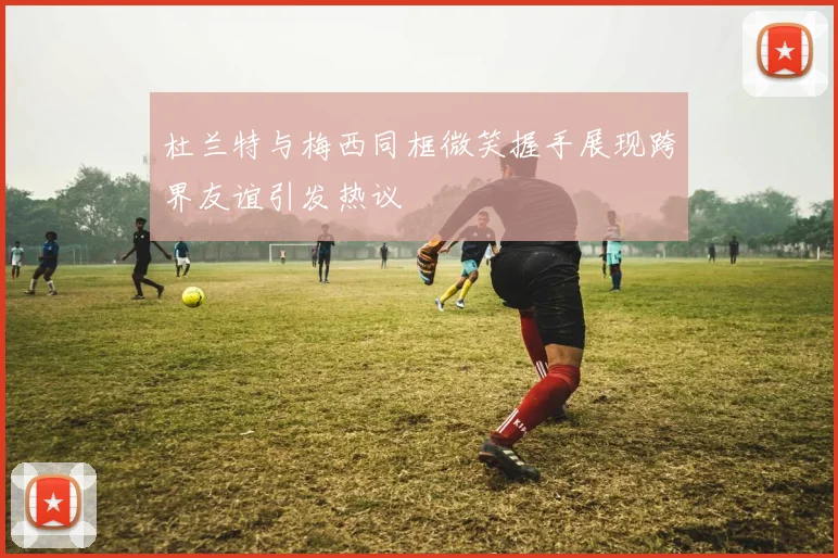 杜兰特与梅西同框微笑握手展现跨界友谊引发热议