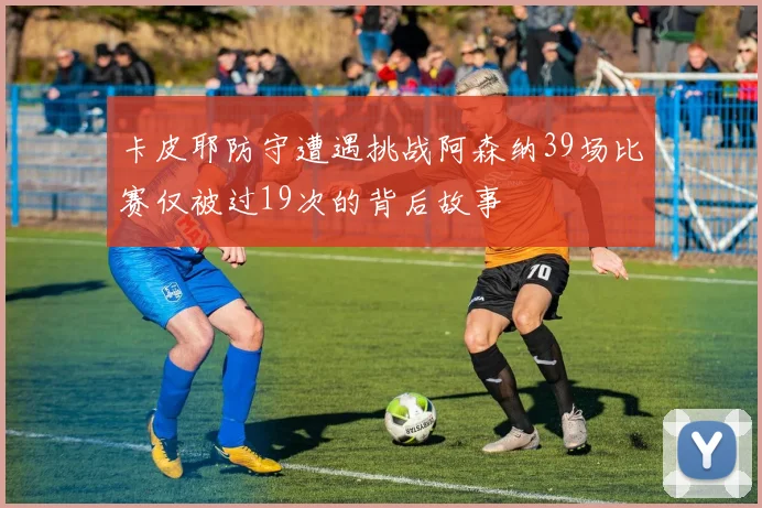 卡皮耶防守遭遇挑战阿森纳39场比赛仅被过19次的背后故事