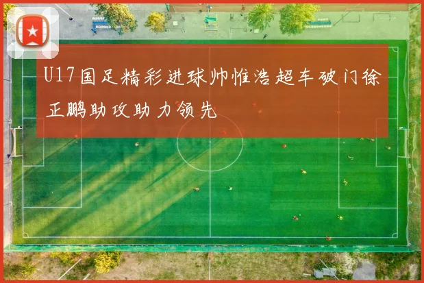 U17国足精彩进球帅惟浩超车破门徐正鹏助攻助力领先