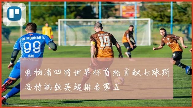 利物浦四将世界杯首轮贡献七球斯洛特执教英超排名第五