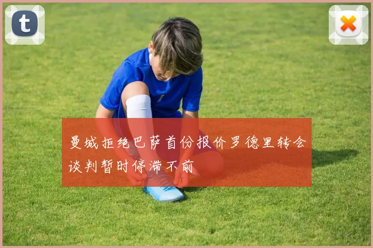 曼城拒绝巴萨首份报价罗德里转会谈判暂时停滞不前